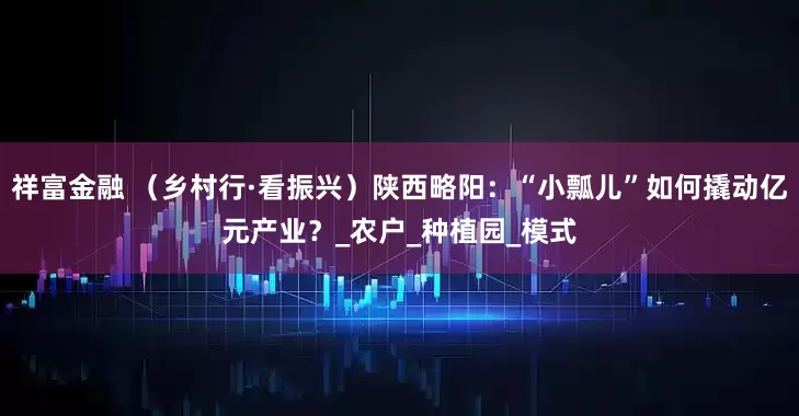 祥富金融 （乡村行·看振兴）陕西略阳：“小瓢儿”如何撬动亿元产业？_农户_种植园_模式
