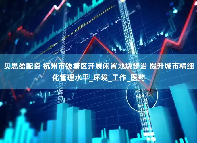 贝思盈配资 杭州市钱塘区开展闲置地块整治 提升城市精细化管理水平_环境_工作_医药
