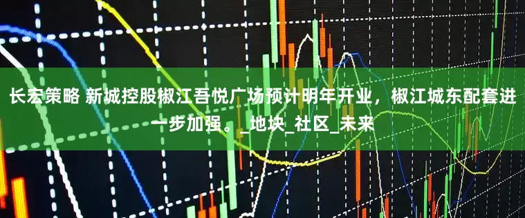 长宏策略 新城控股椒江吾悦广场预计明年开业，椒江城东配套进一步加强。_地块_社区_未来