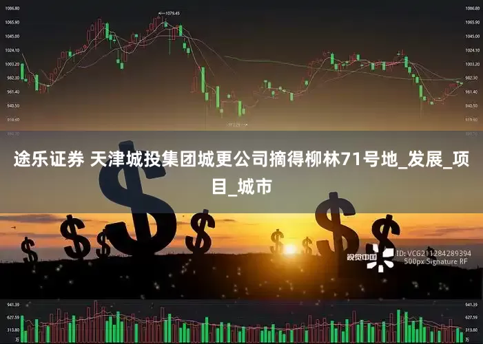 途乐证券 天津城投集团城更公司摘得柳林71号地_发展_项目_城市
