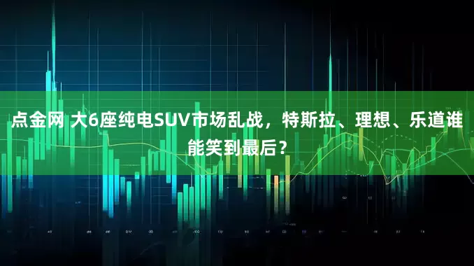 点金网 大6座纯电SUV市场乱战，特斯拉、理想、乐道谁能笑到最后？