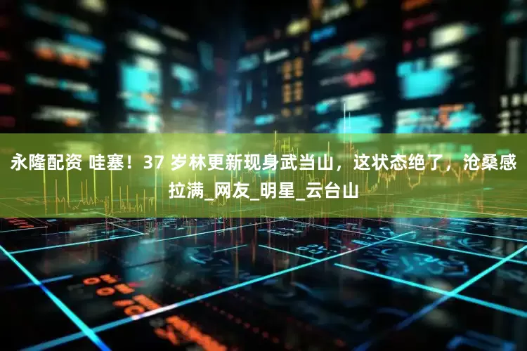 永隆配资 哇塞！37 岁林更新现身武当山，这状态绝了，沧桑感拉满_网友_明星_云台山
