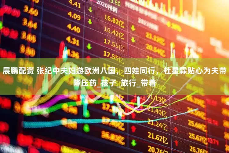 展鵬配资 张纪中夫妇游欧洲八国，四娃同行，杜星霖贴心为夫带降压药_孩子_旅行_带着