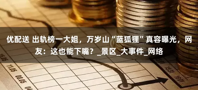 优配送 出轨榜一大姐，万岁山“蓝狐狸”真容曝光，网友：这也能下嘴？_景区_大事件_网络