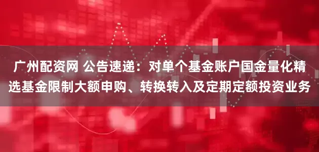 广州配资网 公告速递：对单个基金账户国金量化精选基金限制大额申购、转换转入及定期定额投资业务