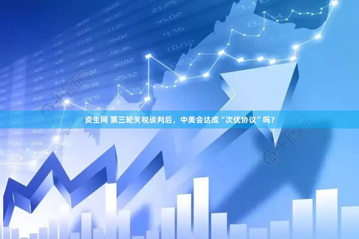 资生网 第三轮关税谈判后，中美会达成“次优协议”吗？