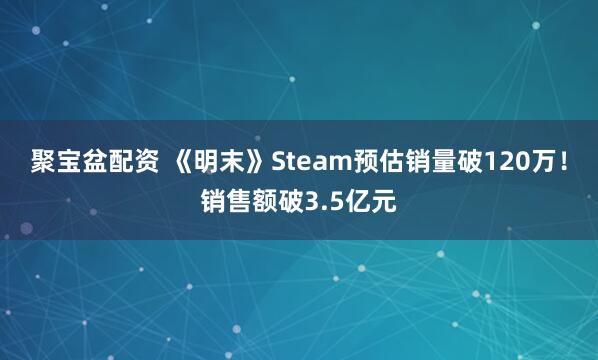 聚宝盆配资 《明末》Steam预估销量破120万！销售额破3.5亿元