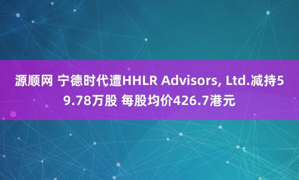 源顺网 宁德时代遭HHLR Advisors, Ltd.减持59.78万股 每股均价426.7港元