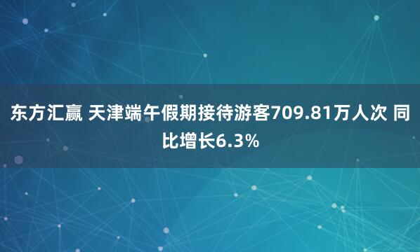 东方汇赢 天津端午假期接待游客709.81万人次 同比增长6.3%
