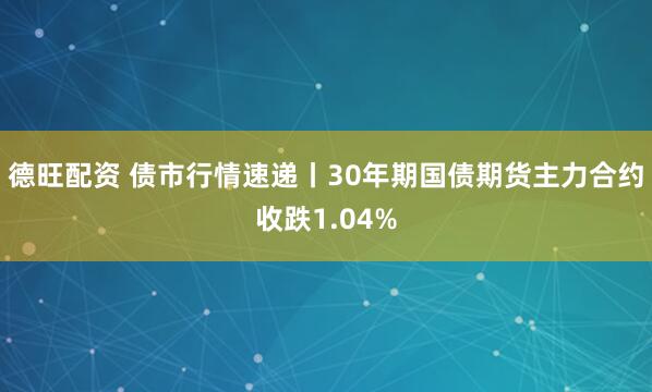 德旺配资 债市行情速递丨30年期国债期货主力合约收跌1.04%