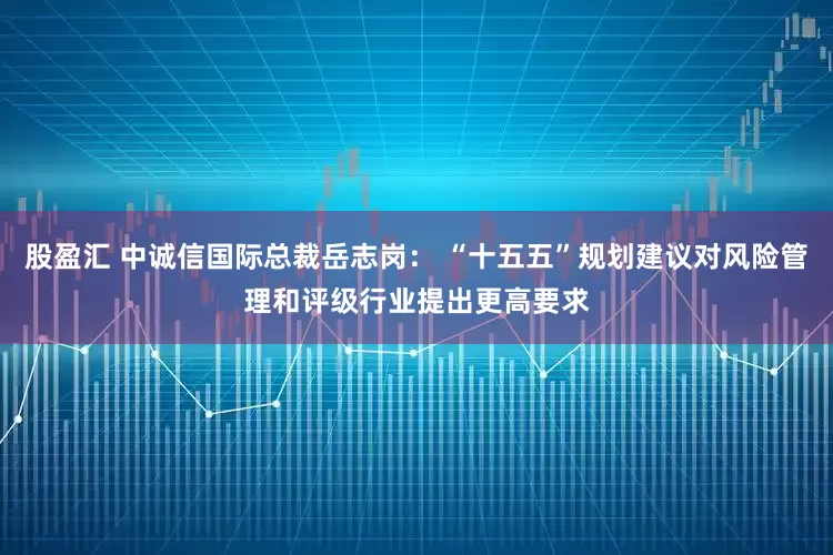 股盈汇 中诚信国际总裁岳志岗： “十五五”规划建议对风险管理和评级行业提出更高要求