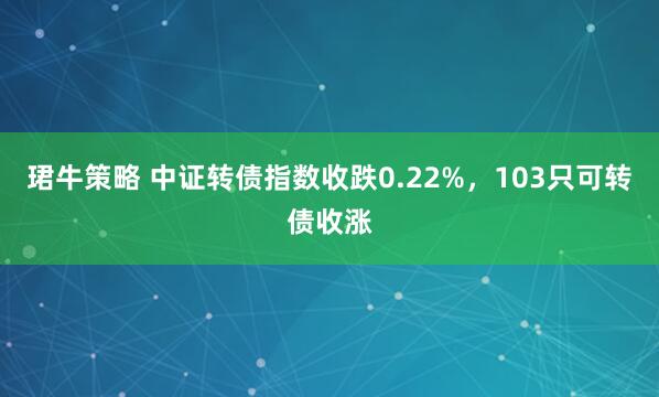 珺牛策略 中证转债指数收跌0.22%，103只可转债收涨