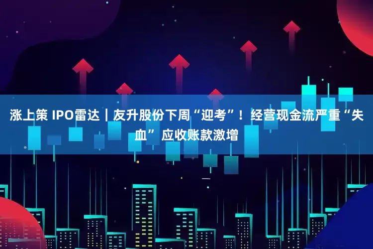 涨上策 IPO雷达｜友升股份下周“迎考”！经营现金流严重“失血” 应收账款激增