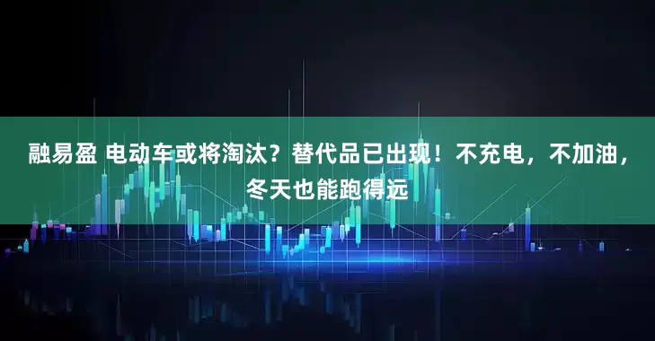 融易盈 电动车或将淘汰？替代品已出现！不充电，不加油，冬天也能跑得远