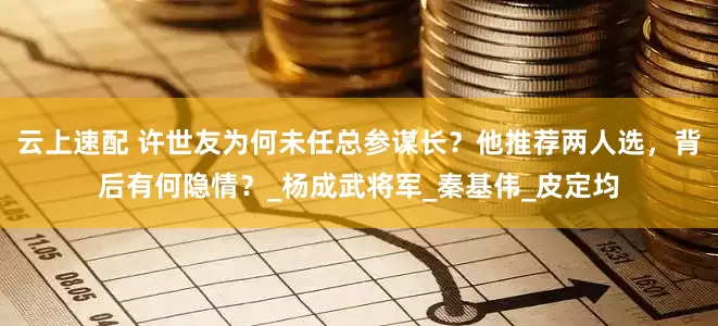 云上速配 许世友为何未任总参谋长？他推荐两人选，背后有何隐情？_杨成武将军_秦基伟_皮定均