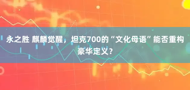 永之胜 麒麟觉醒，坦克700的“文化母语”能否重构豪华定义？