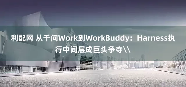利配网 从千问Work到WorkBuddy：Harness执行中间层成巨头争夺\